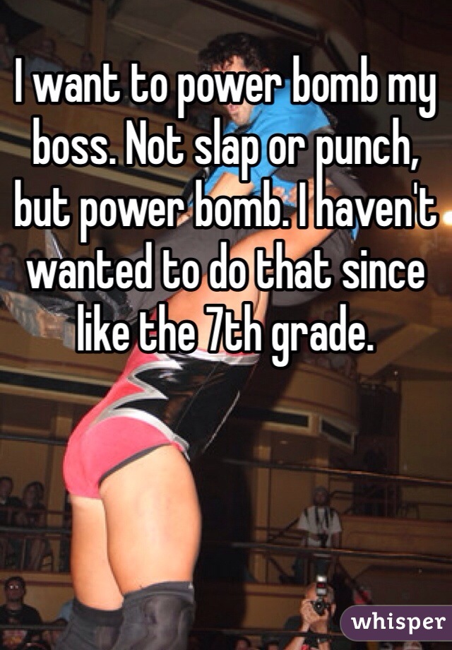 I want to power bomb my boss. Not slap or punch, but power bomb. I haven't wanted to do that since like the 7th grade.