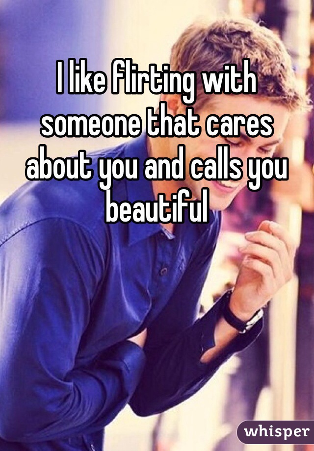 I like flirting with someone that cares about you and calls you beautiful 
