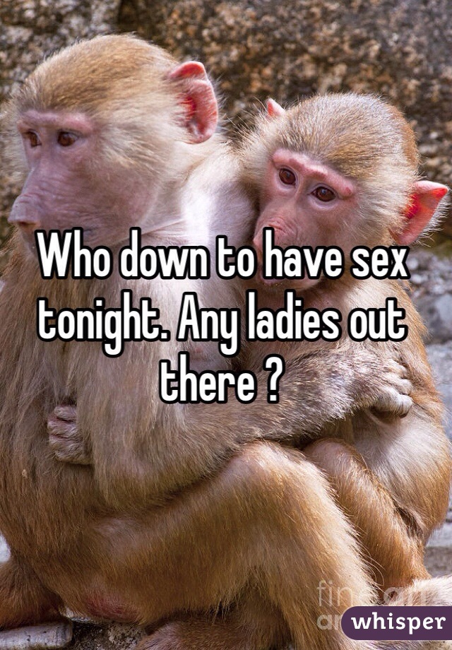 Who down to have sex tonight. Any ladies out there ? 