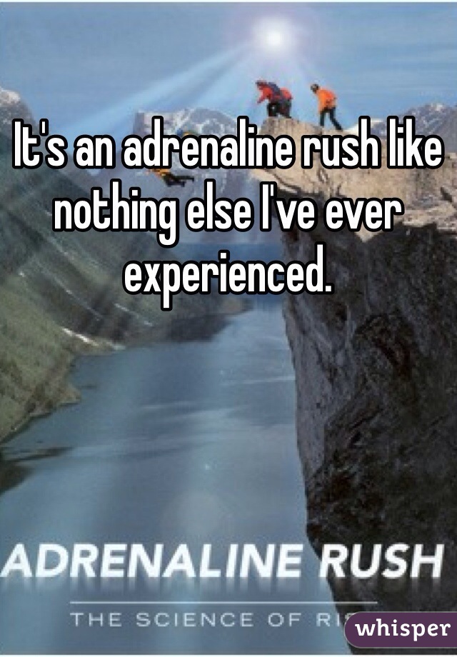 It's an adrenaline rush like nothing else I've ever experienced. 