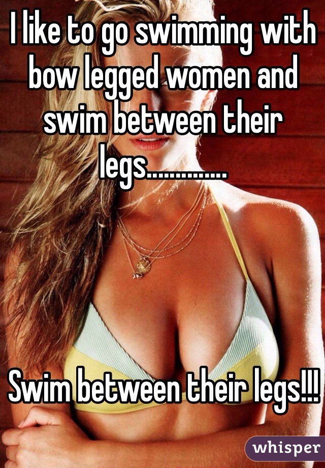I like to go swimming with bow legged women and swim between their legs..............




Swim between their legs!!!