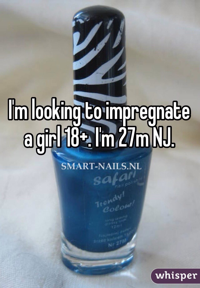 I'm looking to impregnate a girl 18+. I'm 27m NJ. 