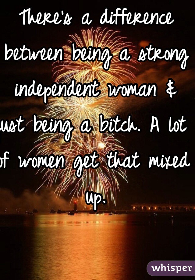 There's a difference between being a strong independent woman & just being a bitch. A lot of women get that mixed up. 