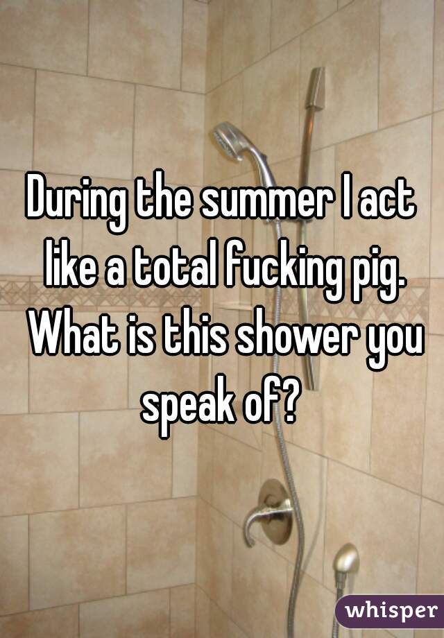 During the summer I act like a total fucking pig. What is this shower you speak of? 