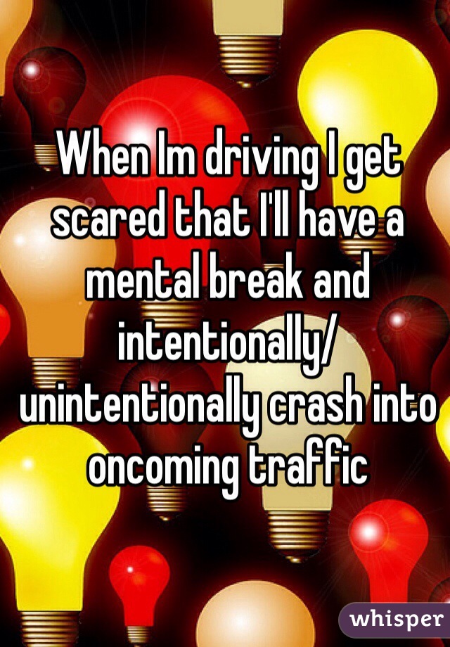 When Im driving I get scared that I'll have a mental break and intentionally/unintentionally crash into oncoming traffic