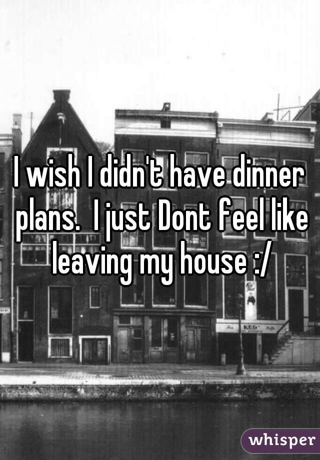 I wish I didn't have dinner plans.  I just Dont feel like leaving my house :/