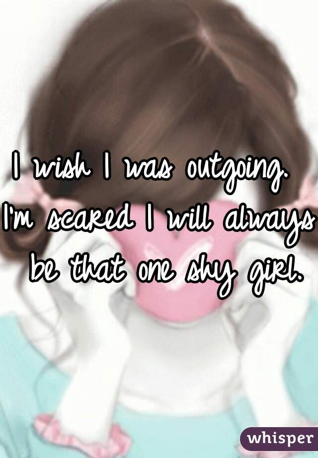 I wish I was outgoing. 
I'm scared I will always be that one shy girl.