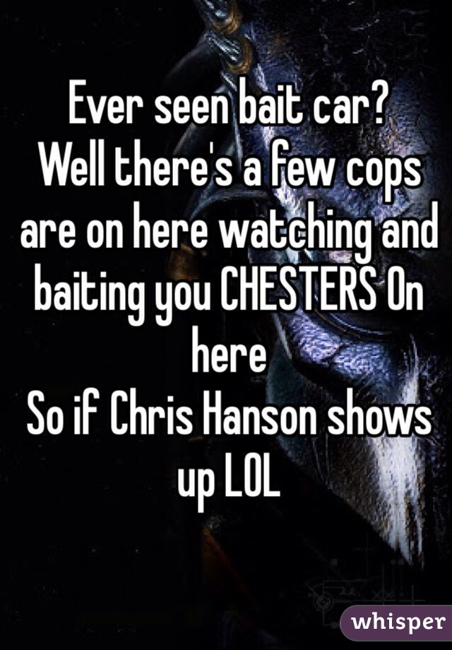 Ever seen bait car? 
Well there's a few cops are on here watching and baiting you CHESTERS On here
So if Chris Hanson shows up LOL
