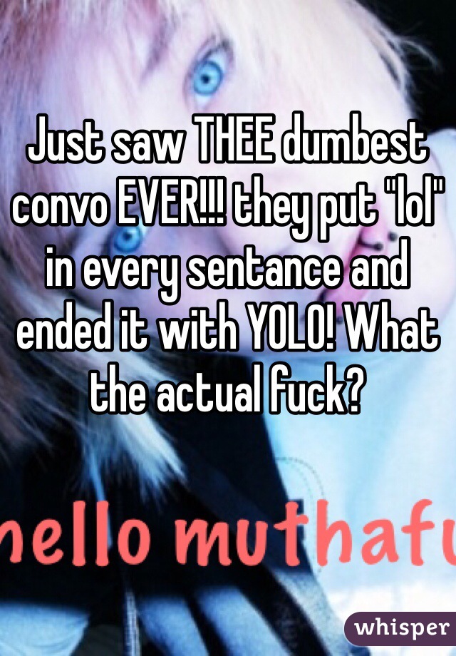 Just saw THEE dumbest convo EVER!!! they put "lol" in every sentance and ended it with YOLO! What the actual fuck?