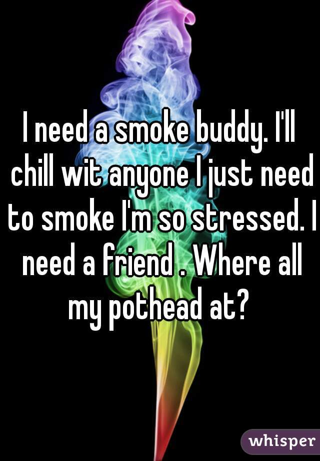 I need a smoke buddy. I'll chill wit anyone I just need to smoke I'm so stressed. I need a friend . Where all my pothead at? 