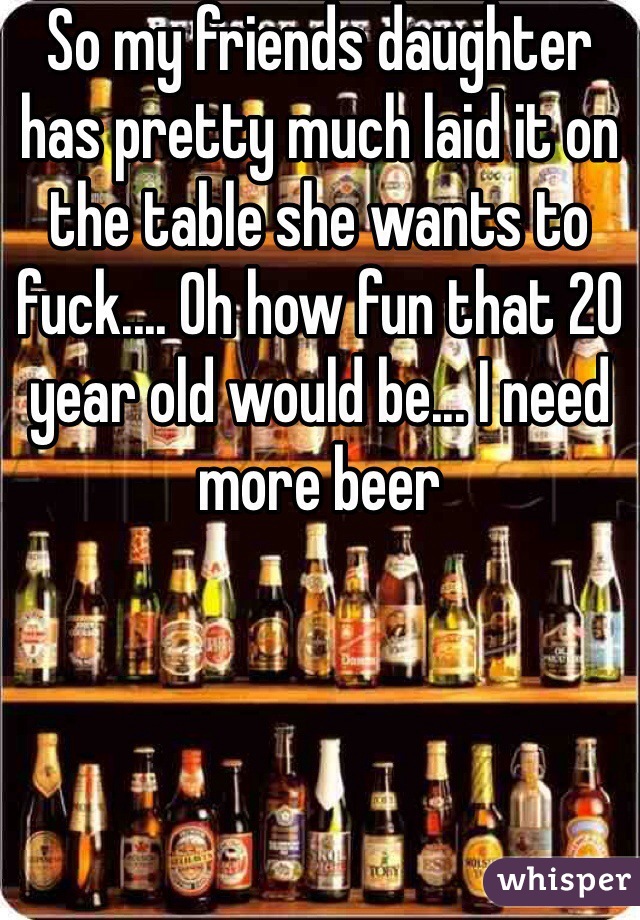 So my friends daughter has pretty much laid it on the table she wants to fuck.... Oh how fun that 20 year old would be... I need more beer