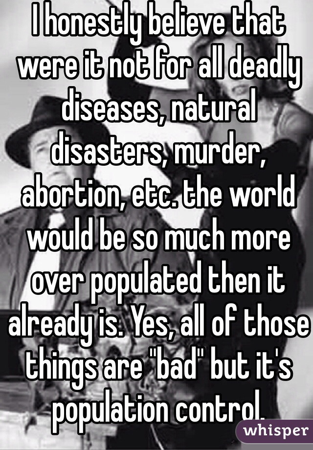 I honestly believe that were it not for all deadly diseases, natural disasters, murder, abortion, etc. the world would be so much more over populated then it already is. Yes, all of those things are "bad" but it's population control.