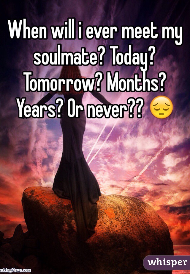 When will i ever meet my soulmate? Today? Tomorrow? Months? Years? Or never?? 😔