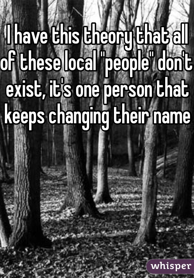 I have this theory that all of these local "people" don't exist, it's one person that keeps changing their name