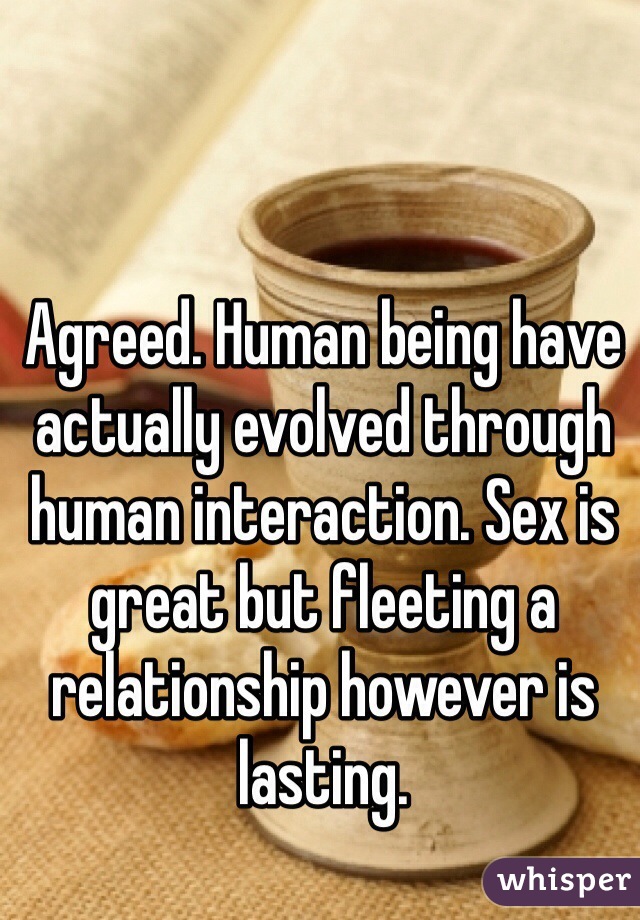 Agreed. Human being have actually evolved through human interaction. Sex is great but fleeting a relationship however is lasting.