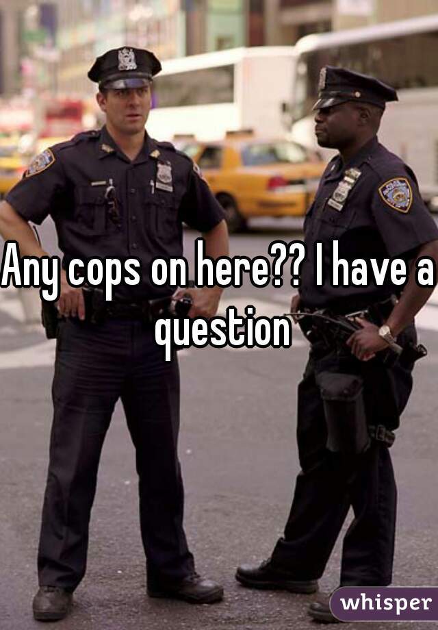 Any cops on here?? I have a question