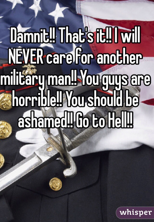 Damnit!! That's it!! I will NEVER care for another military man!! You guys are horrible!! You should be ashamed!! Go to Hell!!