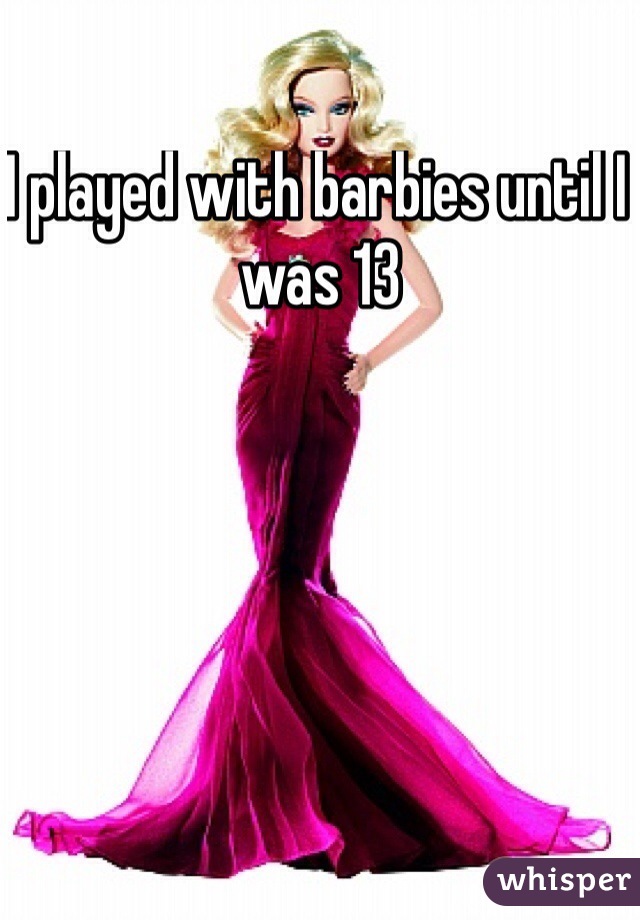 I played with barbies until I was 13