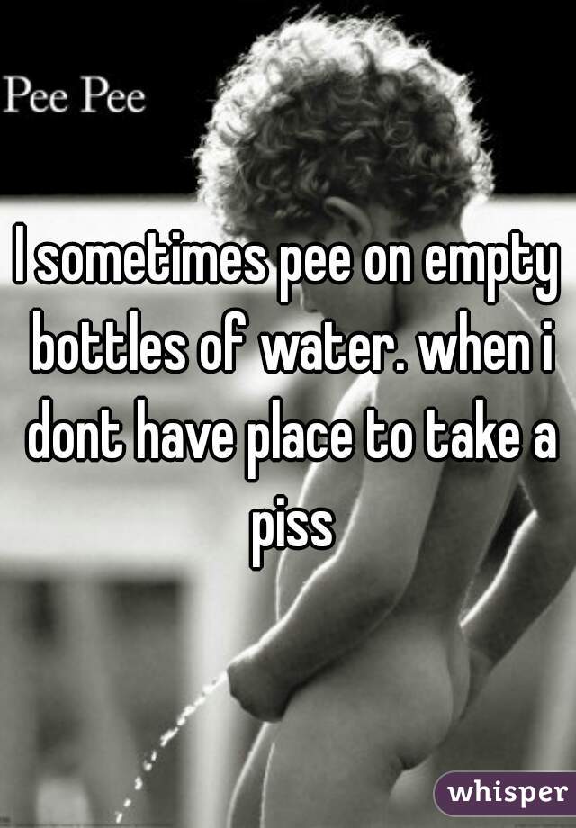 I sometimes pee on empty bottles of water. when i dont have place to take a piss