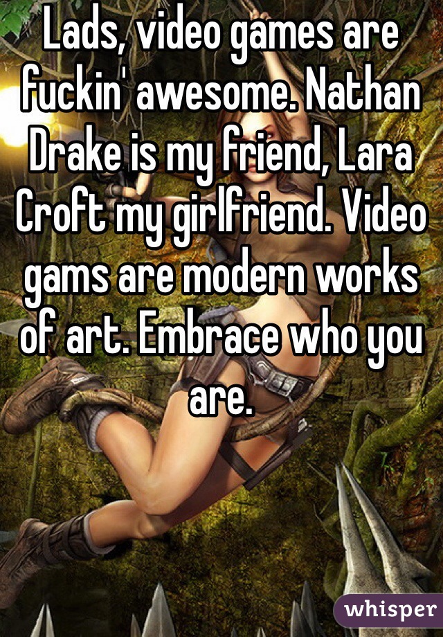 Lads, video games are fuckin' awesome. Nathan Drake is my friend, Lara Croft my girlfriend. Video gams are modern works of art. Embrace who you are.