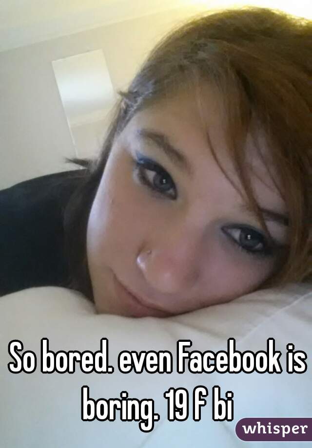 So bored. even Facebook is boring. 19 f bi 