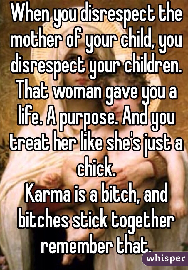 When you disrespect the mother of your child, you disrespect your children. That woman gave you a life. A purpose. And you treat her like she's just a chick. 
Karma is a bitch, and bitches stick together remember that. 