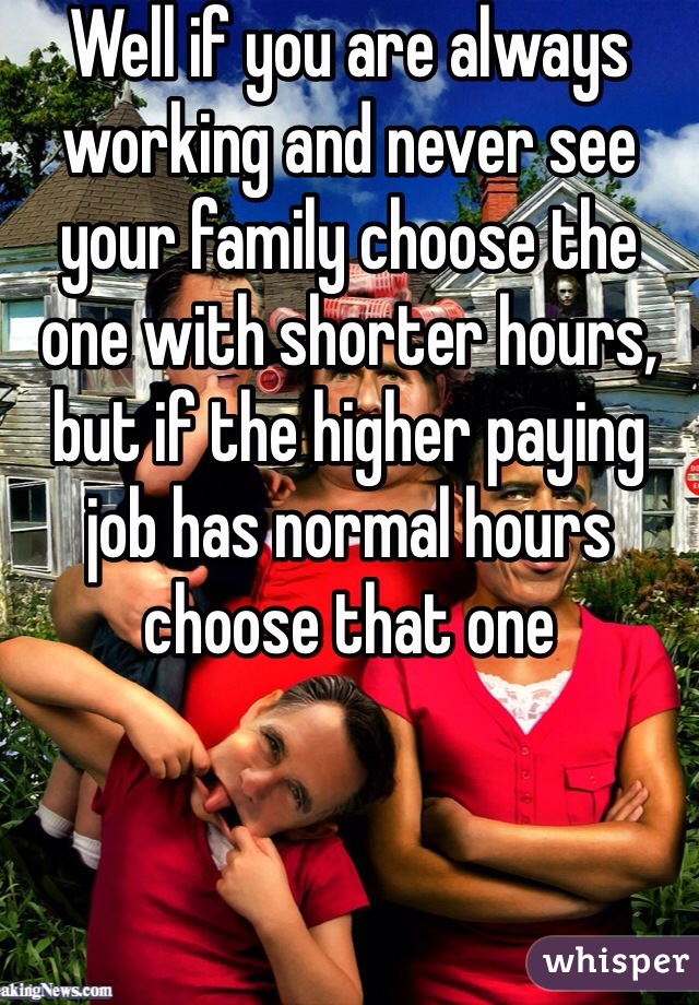 Well if you are always working and never see your family choose the one with shorter hours, but if the higher paying job has normal hours choose that one
