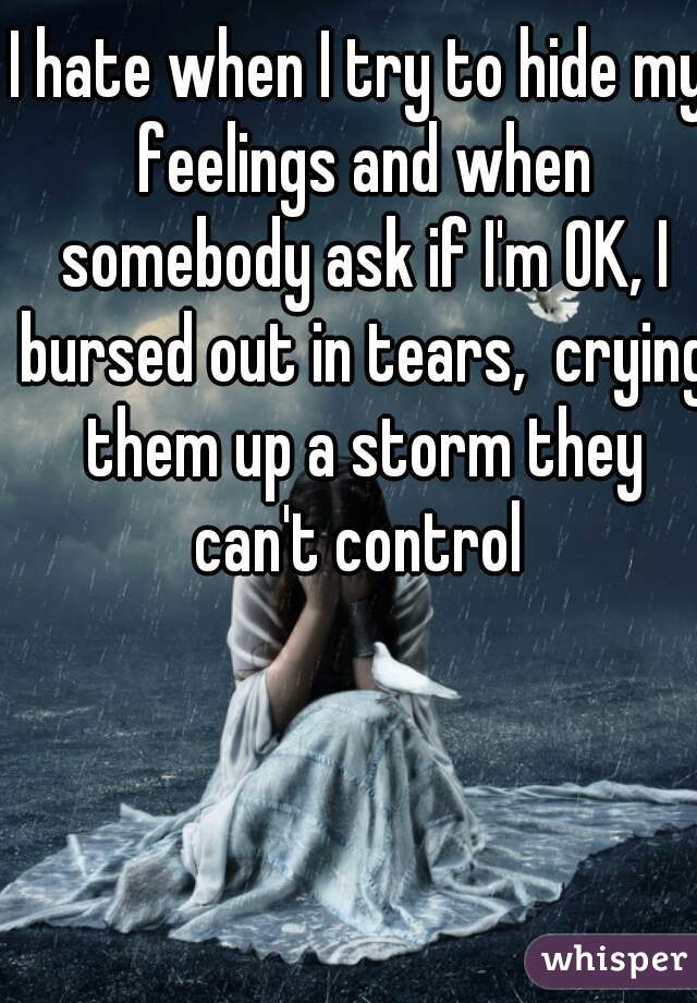 I hate when I try to hide my feelings and when somebody ask if I'm OK, I bursed out in tears,  crying them up a storm they can't control 