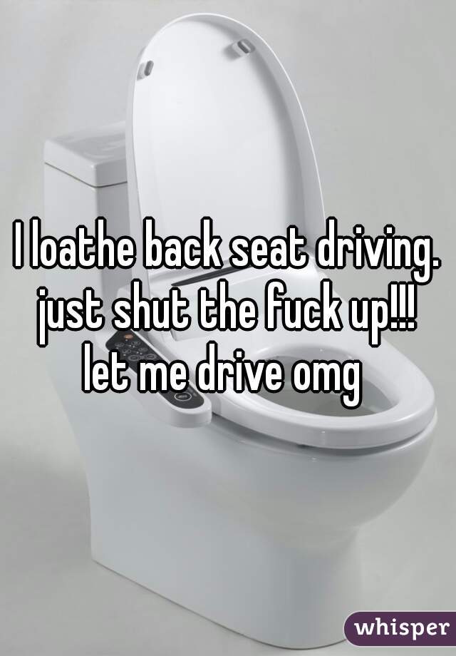I loathe back seat driving.
just shut the fuck up!!!
let me drive omg 