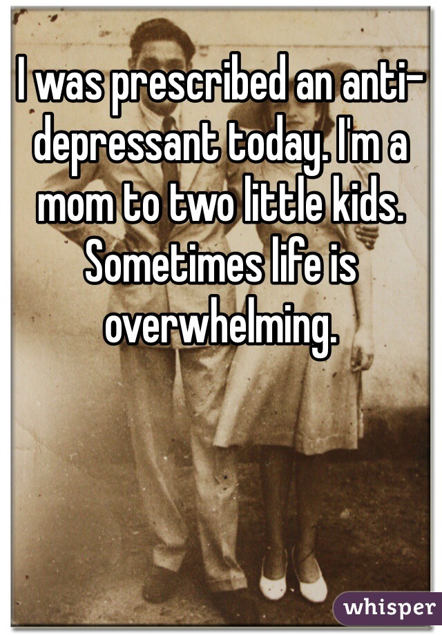 I was prescribed an anti-depressant today. I'm a mom to two little kids. Sometimes life is overwhelming. 