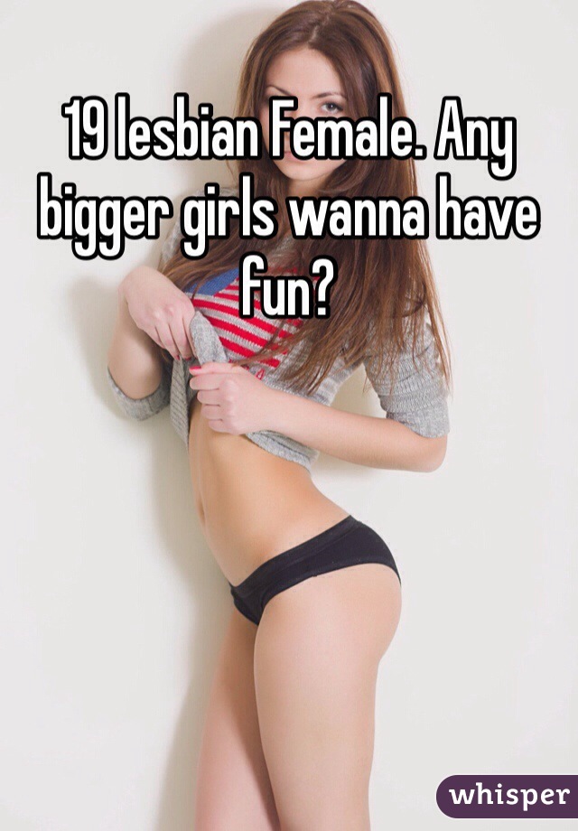 19 lesbian Female. Any bigger girls wanna have fun?