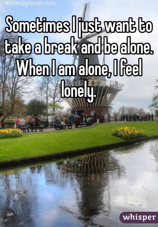 Sometimes I just want to take a break and be alone. When I am alone, I feel lonely. 