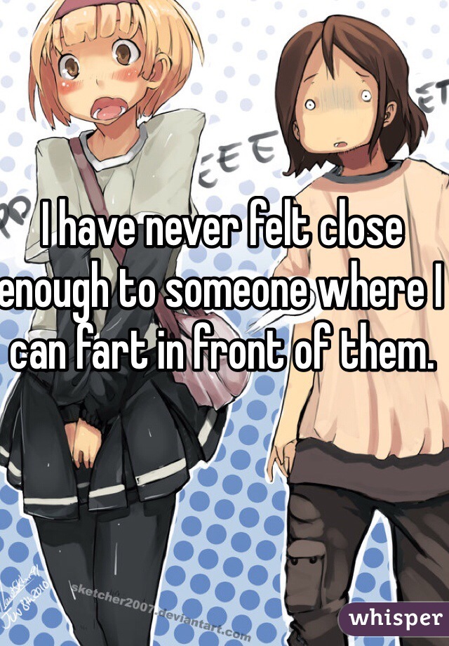 I have never felt close enough to someone where I can fart in front of them. 