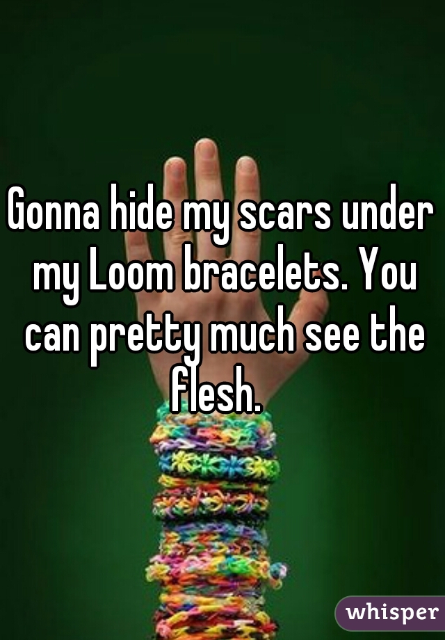 Gonna hide my scars under my Loom bracelets. You can pretty much see the flesh.  
