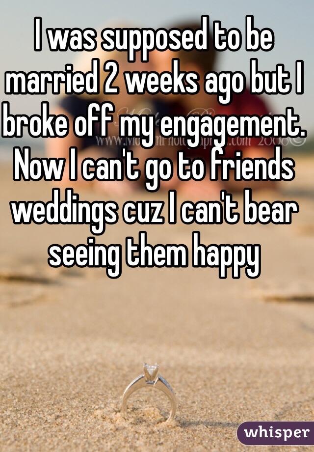 I was supposed to be married 2 weeks ago but I broke off my engagement. Now I can't go to friends weddings cuz I can't bear seeing them happy