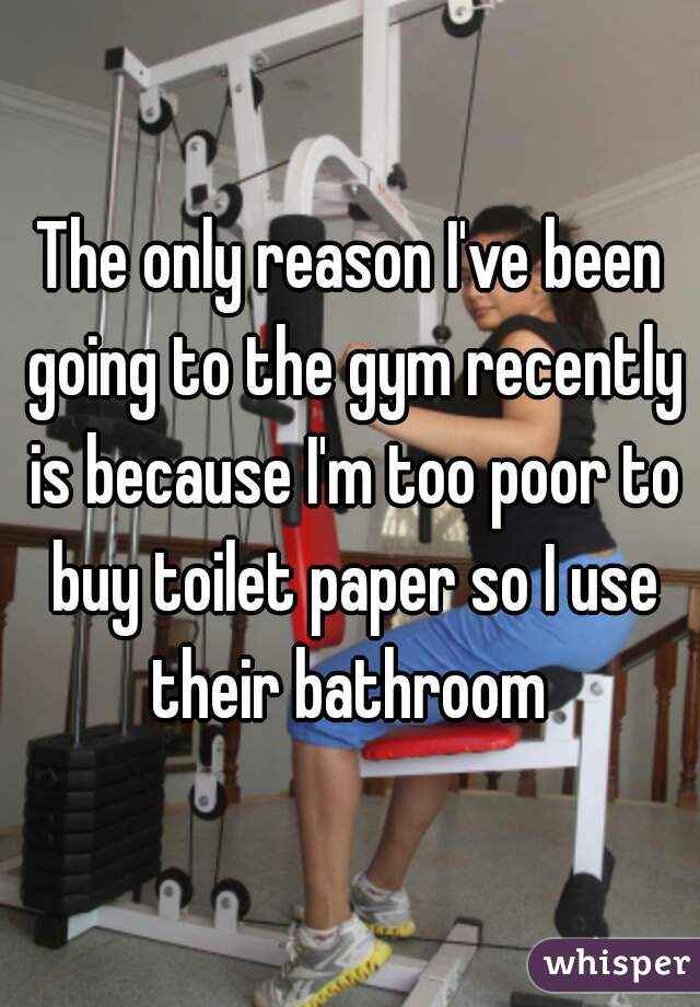 The only reason I've been going to the gym recently is because I'm too poor to buy toilet paper so I use their bathroom 