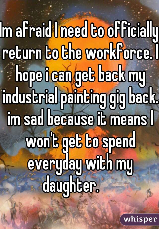 Im afraid I need to officially return to the workforce. I hope i can get back my industrial painting gig back. im sad because it means I won't get to spend everyday with my daughter.      