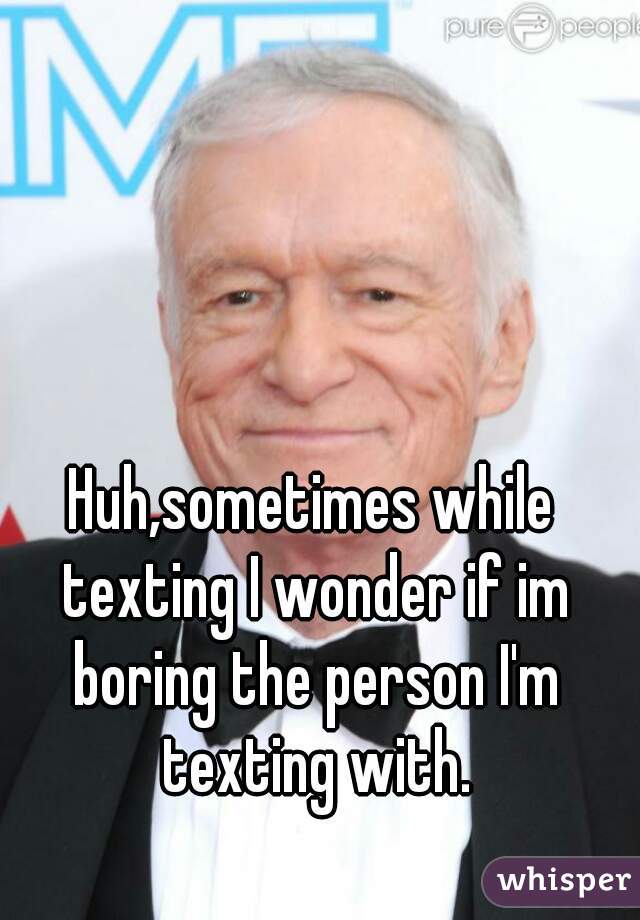 Huh,sometimes while texting I wonder if im boring the person I'm texting with.