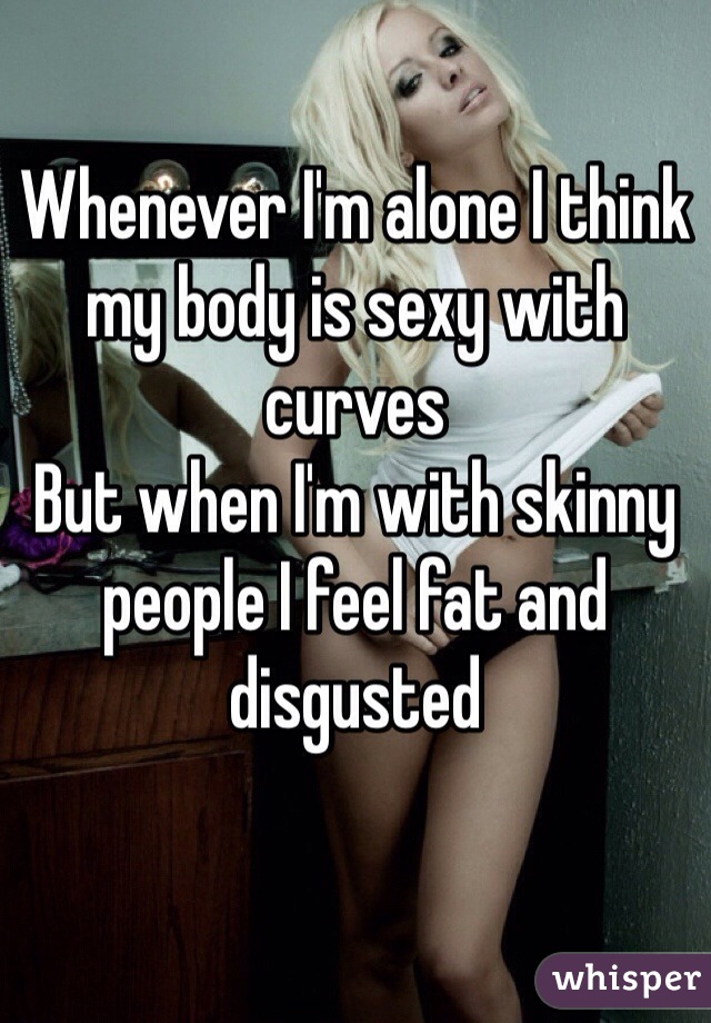Whenever I'm alone I think my body is sexy with curves
But when I'm with skinny people I feel fat and disgusted 