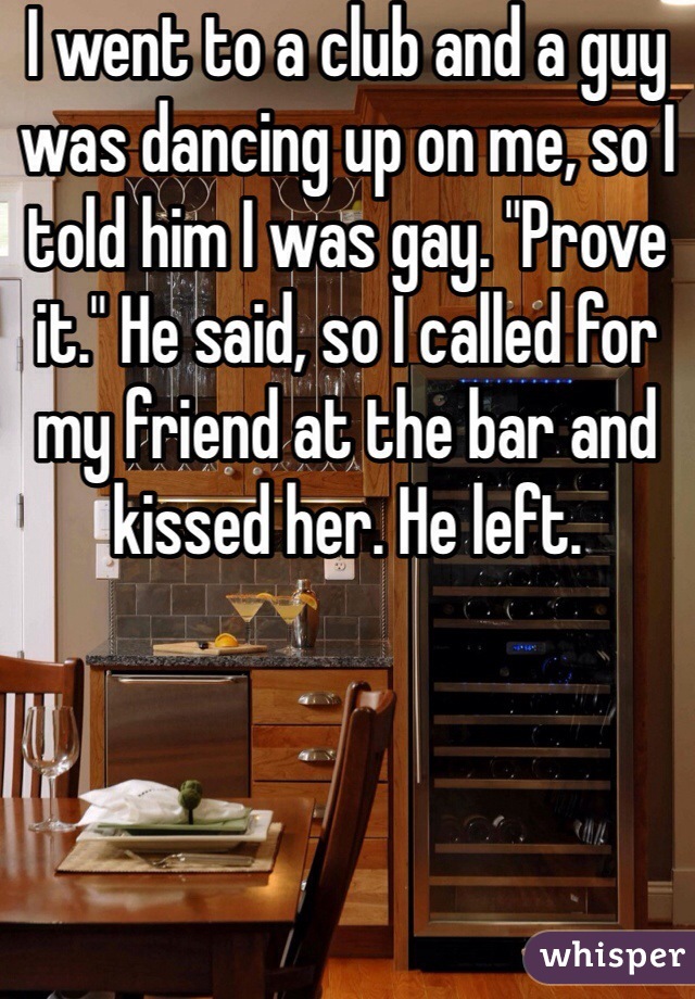 I went to a club and a guy was dancing up on me, so I told him I was gay. "Prove it." He said, so I called for my friend at the bar and kissed her. He left.