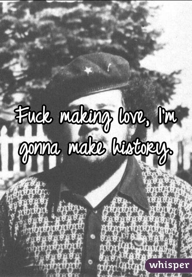 Fuck making love, I'm gonna make history. 