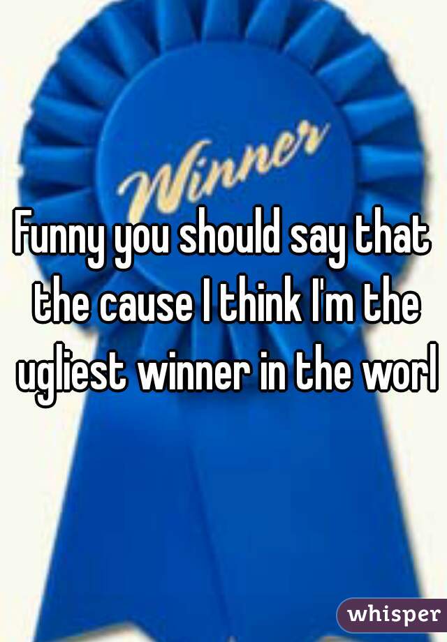 Funny you should say that the cause I think I'm the ugliest winner in the world