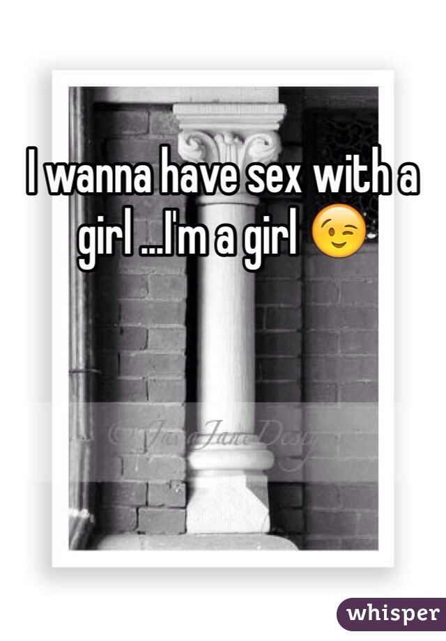 I wanna have sex with a girl ...I'm a girl 😉