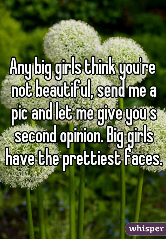Any big girls think you're not beautiful, send me a pic and let me give you s second opinion. Big girls have the prettiest faces.