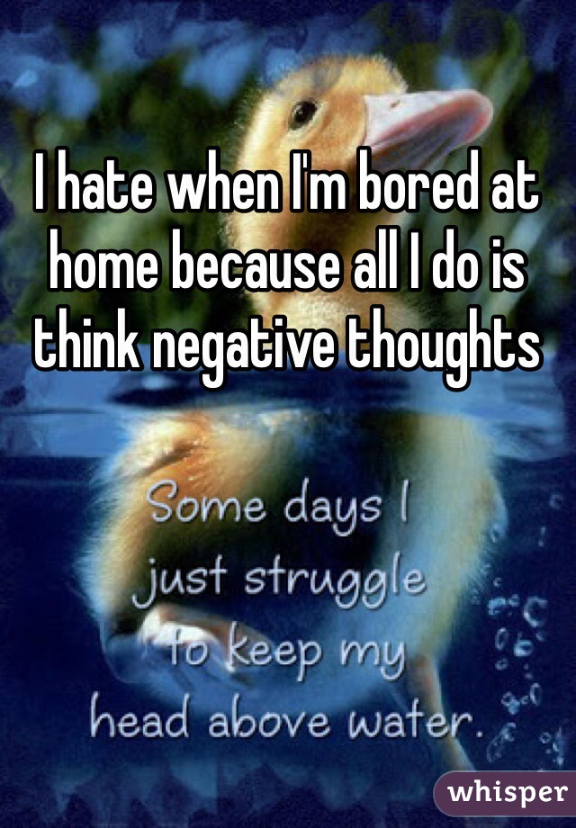 I hate when I'm bored at home because all I do is think negative thoughts 