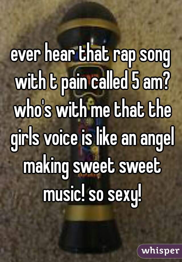 ever hear that rap song with t pain called 5 am? who's with me that the girls voice is like an angel making sweet sweet music! so sexy!