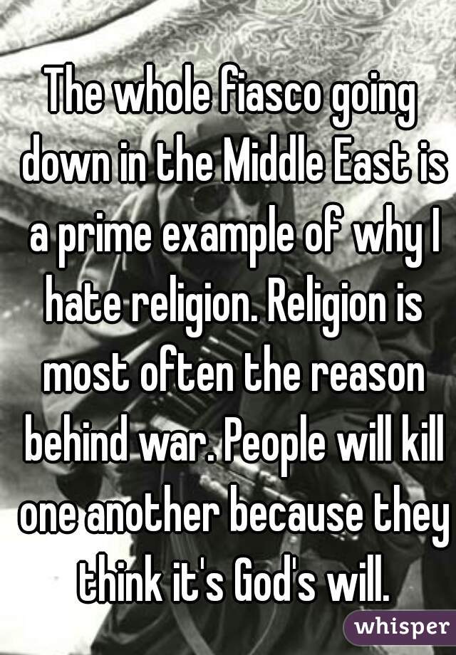 The whole fiasco going down in the Middle East is a prime example of why I hate religion. Religion is most often the reason behind war. People will kill one another because they think it's God's will.