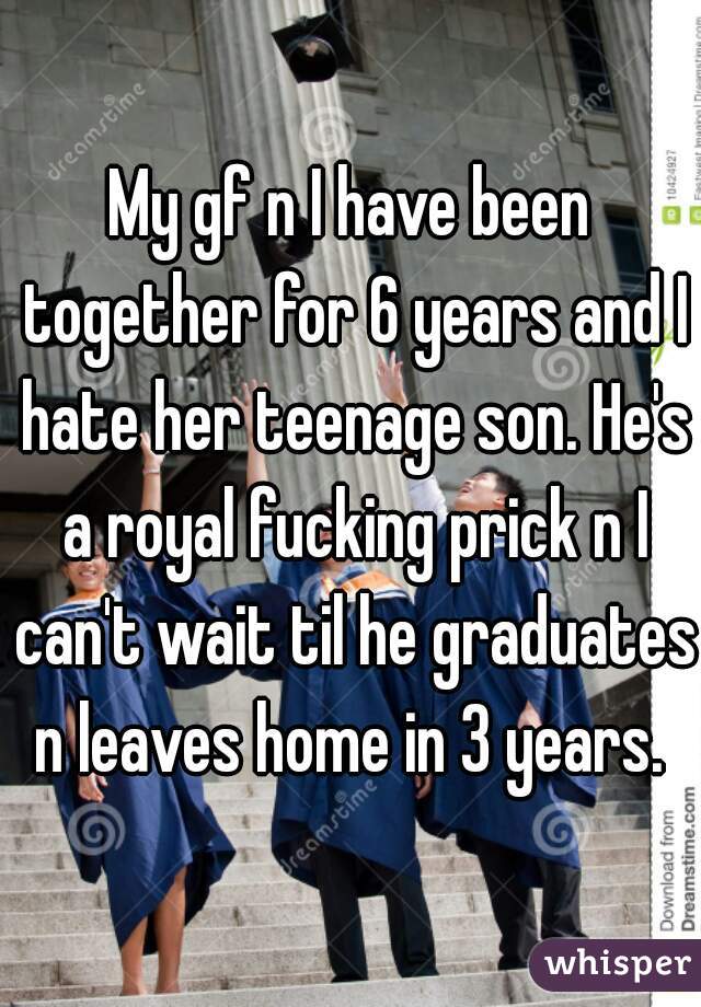 My gf n I have been together for 6 years and I hate her teenage son. He's a royal fucking prick n I can't wait til he graduates n leaves home in 3 years. 