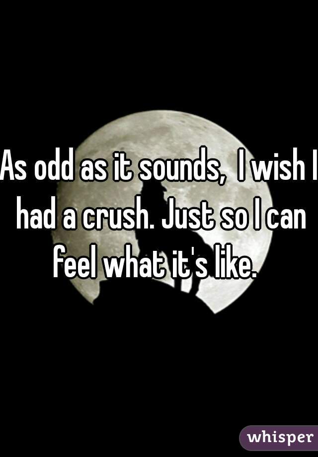 As odd as it sounds,  I wish I had a crush. Just so I can feel what it's like.  