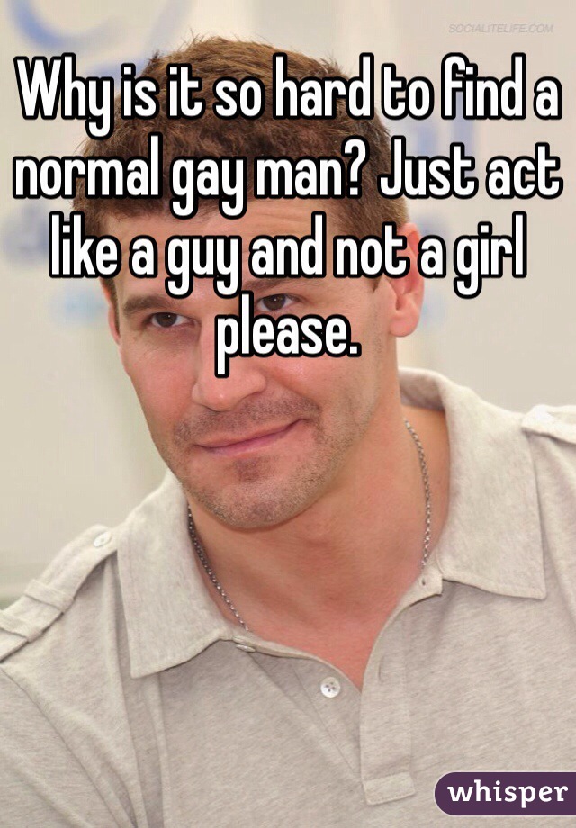 Why is it so hard to find a normal gay man? Just act like a guy and not a girl please. 